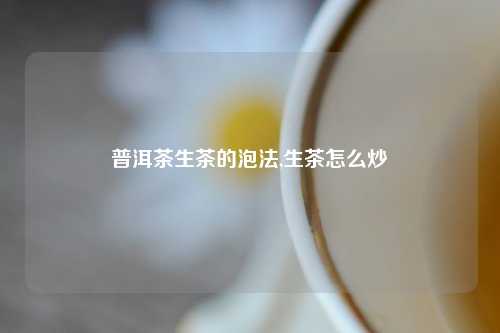 普洱茶生茶的泡法,生茶怎么炒