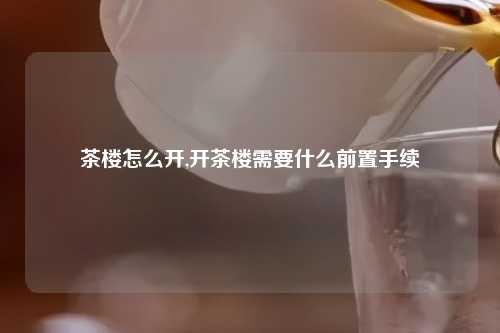 茶楼怎么开,开茶楼需要什么前置手续