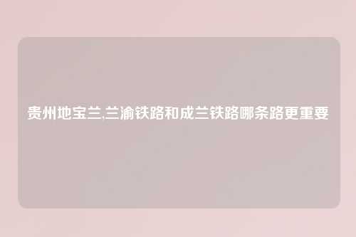 贵州地宝兰,兰渝铁路和成兰铁路哪条路更重要