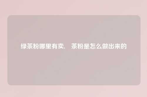 绿茶粉哪里有卖,抺茶粉是怎么做出来的