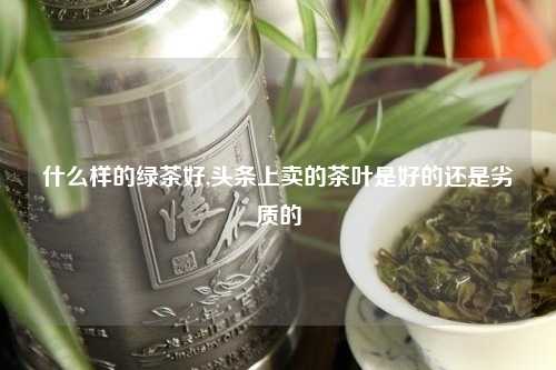 什么样的绿茶好,头条上卖的茶叶是好的还是劣质的