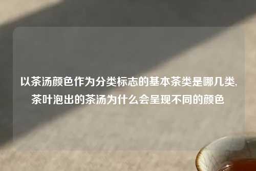 以茶汤颜色作为分类标志的基本茶类是哪几类,茶叶泡出的茶汤为什么会呈现不同的颜色