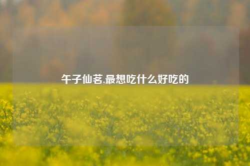 午子仙茗,最想吃什么好吃的
