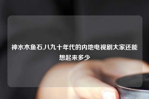 神水木鱼石,八九十年代的内地电视剧大家还能想起来多少