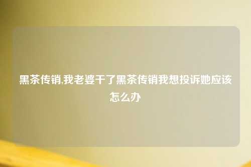 黑茶传销,我老婆干了黑茶传销我想投诉她应该怎么办