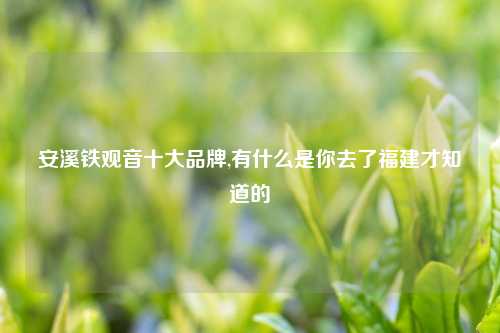 安溪铁观音十大品牌,有什么是你去了福建才知道的