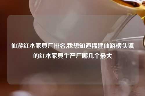 仙游红木家具厂排名,我想知道福建仙游榜头镇的红木家具生产厂哪几个最大