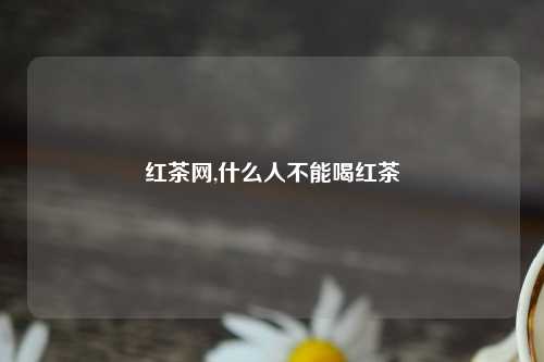 红茶网,什么人不能喝红茶