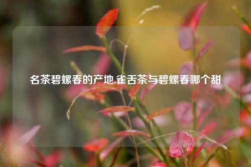 名茶碧螺春的产地,雀舌茶与碧螺春哪个甜
