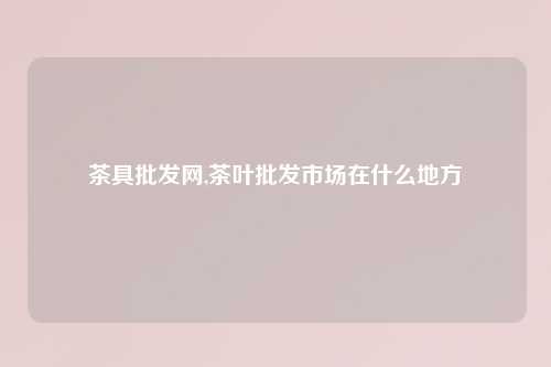 茶具批发网,茶叶批发市场在什么地方