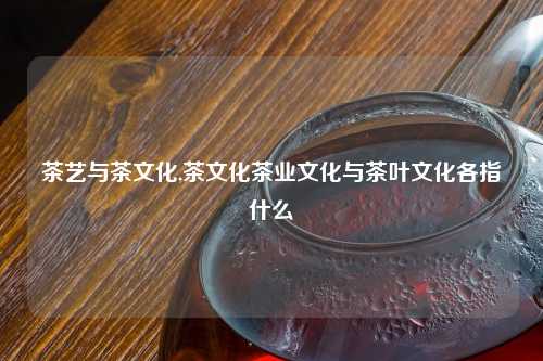茶艺与茶文化,茶文化茶业文化与茶叶文化各指什么