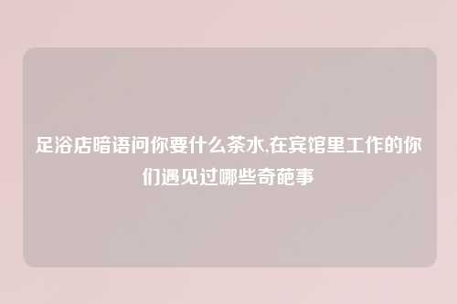 足浴店暗语问你要什么茶水,在宾馆里工作的你们遇见过哪些奇葩事