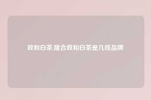政和白茶,隆合政和白茶是几线品牌