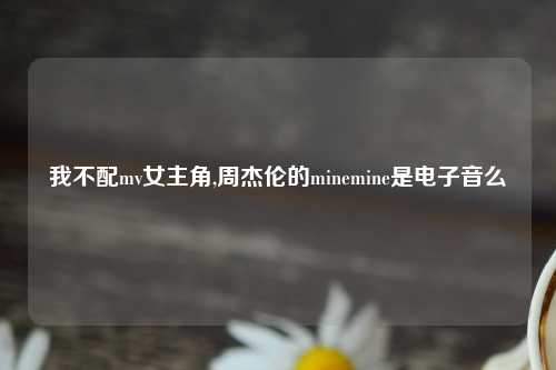 我不配mv女主角,周杰伦的minemine是电子音么