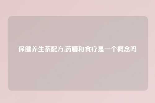 保健养生茶配方,药膳和食疗是一个概念吗