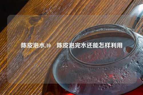 陈皮泡水,10 陈皮泡完水还能怎样利用