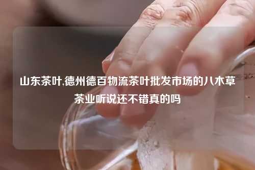山东茶叶,德州德百物流茶叶批发市场的八木草茶业听说还不错真的吗