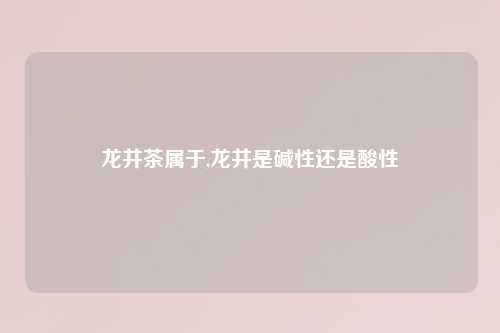 龙井茶属于,龙井是碱性还是酸性