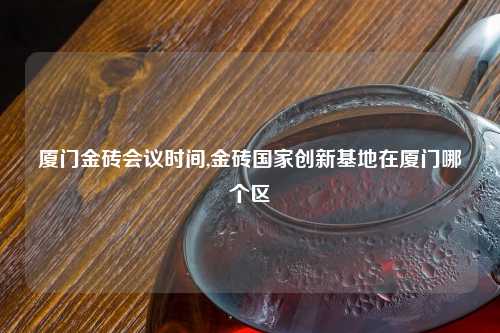 厦门金砖会议时间,金砖国家创新基地在厦门哪个区