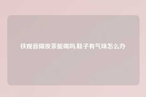 铁观音隔夜茶能喝吗,鞋子有气味怎么办