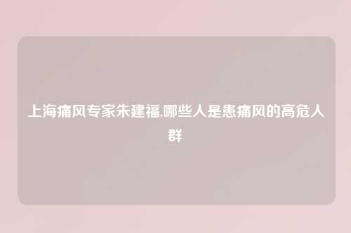 上海痛风专家朱建福,哪些人是患痛风的高危人群
