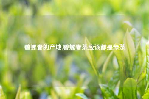 碧螺春的产地,碧螺春茶应该都是绿茶