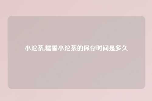 小沱茶,糯香小沱茶的保存时间是多久