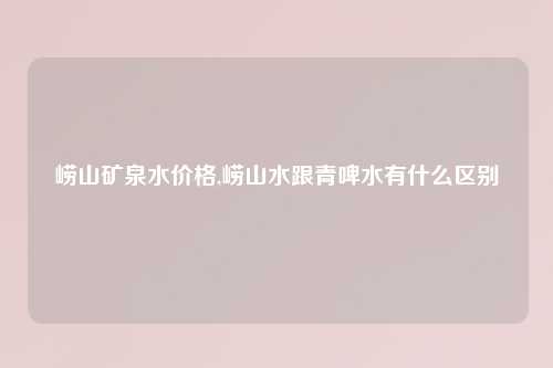 崂山矿泉水价格,崂山水跟青啤水有什么区别
