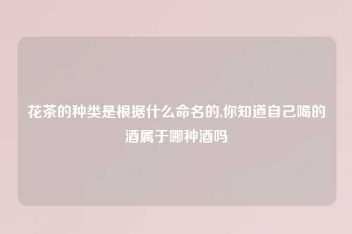 花茶的种类是根据什么命名的,你知道自己喝的酒属于哪种酒吗