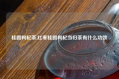 桂圆枸杞茶,红枣桂圆枸杞当归茶有什么功效
