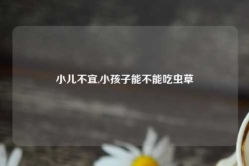 小儿不宜,小孩子能不能吃虫草