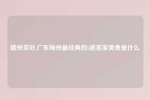 赣州茶叶,广东梅州最经典的5道客家美食是什么