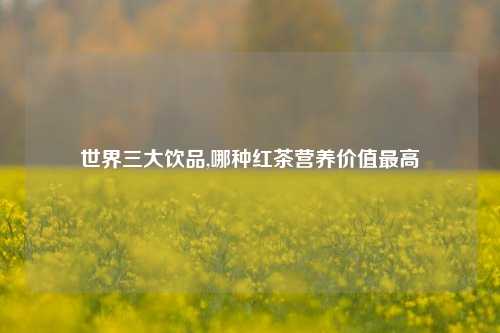 世界三大饮品,哪种红茶营养价值最高