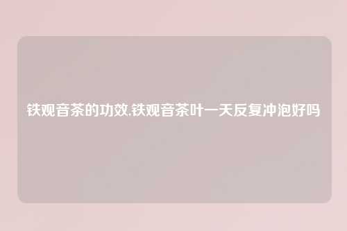 铁观音茶的功效,铁观音茶叶一天反复冲泡好吗
