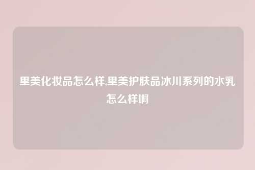 里美化妆品怎么样,里美护肤品冰川系列的水乳怎么样啊