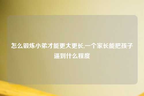 怎么锻炼小弟才能更大更长,一个家长能把孩子逼到什么程度
