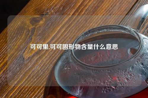 可可里,可可固形物含量什么意思