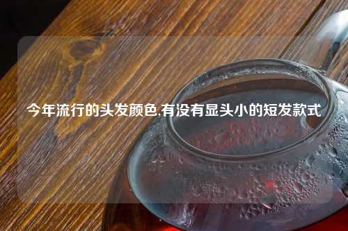 今年流行的头发颜色,有没有显头小的短发款式