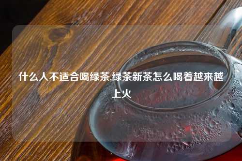 什么人不适合喝绿茶,绿茶新茶怎么喝着越来越上火