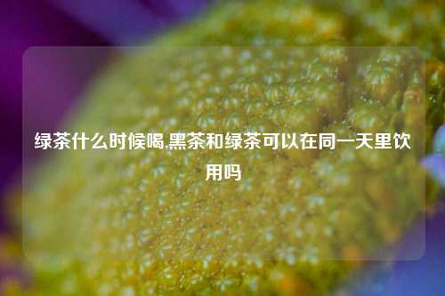 绿茶什么时候喝,黑茶和绿茶可以在同一天里饮用吗
