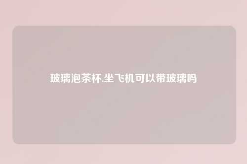 玻璃泡茶杯,坐飞机可以带玻璃吗