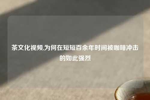 茶文化视频,为何在短短百余年时间被咖啡冲击的如此强烈