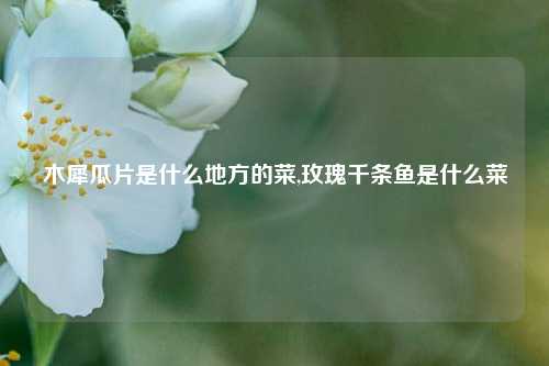 木犀瓜片是什么地方的菜,玫瑰千条鱼是什么菜