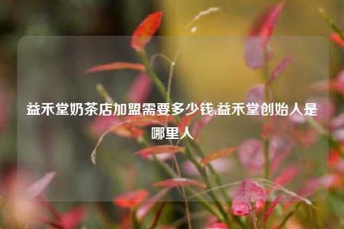 益禾堂奶茶店加盟需要多少钱,益禾堂创始人是哪里人
