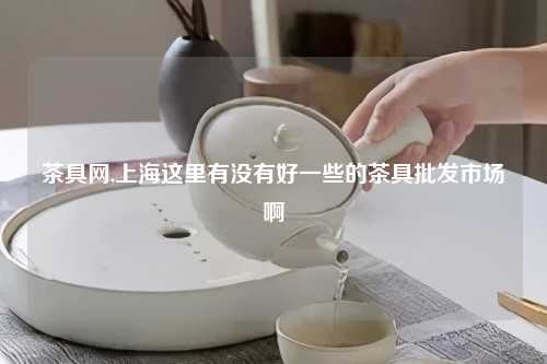 茶具网,上海这里有没有好一些的茶具批发市场啊