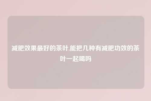 减肥效果最好的茶叶,能把几种有减肥功效的茶叶一起喝吗