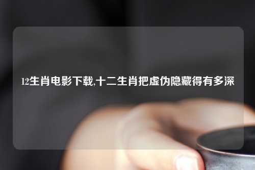 12生肖电影下载,十二生肖把虚伪隐藏得有多深