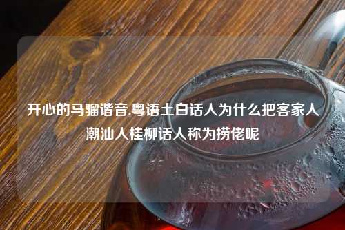 开心的马骝谐音,粤语土白话人为什么把客家人潮汕人桂柳话人称为捞佬呢