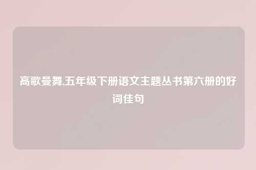 高歌曼舞,五年级下册语文主题丛书第六册的好词佳句