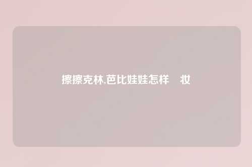 擦擦克林,芭比娃娃怎样缷妆